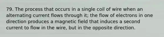 79. The process that occurs in a single coil of wire when an alternating current flows through it; the flow of electrons in one direction produces a magnetic field that induces a second current to flow in the wire, but in the opposite direction.