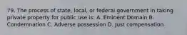 79. The process of state, local, or federal government in taking private property for public use is: A. Eminent Domain B. Condemnation C. Adverse possession D. Just compensation