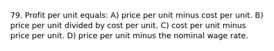 79. Profit per unit equals: A) price per unit minus cost per unit. B) price per unit divided by cost per unit. C) cost per unit minus price per unit. D) price per unit minus the nominal wage rate.