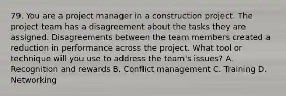 79. You are a project manager in a construction project. The project team has a disagreement about the tasks they are assigned. Disagreements between the team members created a reduction in performance across the project. What tool or technique will you use to address the team's issues? A. Recognition and rewards B. Conflict management C. Training D. Networking