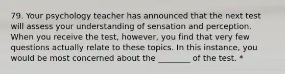 79. Your psychology teacher has announced that the next test will assess your understanding of sensation and perception. When you receive the test, however, you find that very few questions actually relate to these topics. In this instance, you would be most concerned about the ________ of the test. *