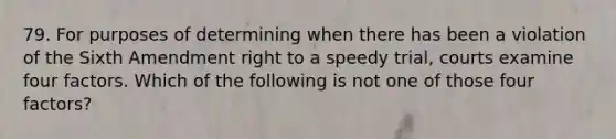 79. For purposes of determining when there has been a violation of the Sixth Amendment right to a speedy trial, courts examine four factors. Which of the following is not one of those four factors?