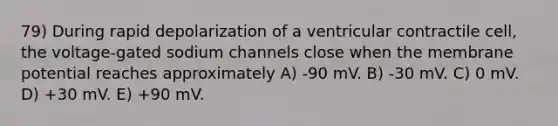 79) During rapid depolarization of a ventricular contractile cell, the voltage-gated sodium channels close when the membrane potential reaches approximately A) -90 mV. B) -30 mV. C) 0 mV. D) +30 mV. E) +90 mV.