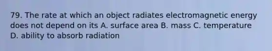 79. The rate at which an object radiates electromagnetic energy does not depend on its A. surface area B. mass C. temperature D. ability to absorb radiation