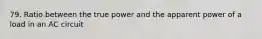 79. Ratio between the true power and the apparent power of a load in an AC circuit