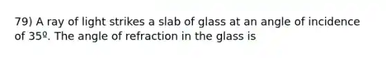 79) A ray of light strikes a slab of glass at an angle of incidence of 35º. The angle of refraction in the glass is