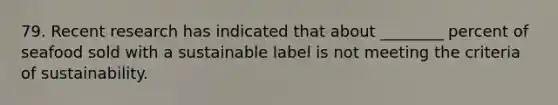 79. Recent research has indicated that about ________ percent of seafood sold with a sustainable label is not meeting the criteria of sustainability.