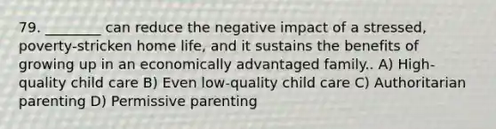 79. ________ can reduce the negative impact of a stressed, poverty-stricken home life, and it sustains the benefits of growing up in an economically advantaged family.. A) High-quality child care B) Even low-quality child care C) Authoritarian parenting D) Permissive parenting