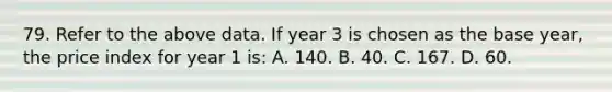 79. Refer to the above data. If year 3 is chosen as the base year, the price index for year 1 is: A. 140. B. 40. C. 167. D. 60.