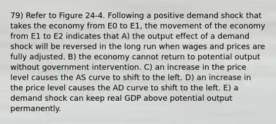 79) Refer to Figure 24-4. Following a positive demand shock that takes the economy from E0 to E1, the movement of the economy from E1 to E2 indicates that A) the output effect of a demand shock will be reversed in the long run when wages and prices are fully adjusted. B) the economy cannot return to potential output without government intervention. C) an increase in the price level causes the AS curve to shift to the left. D) an increase in the price level causes the AD curve to shift to the left. E) a demand shock can keep real GDP above potential output permanently.