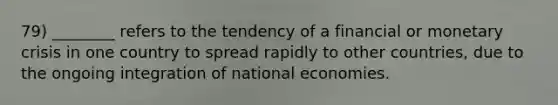 79) ________ refers to the tendency of a financial or monetary crisis in one country to spread rapidly to other countries, due to the ongoing integration of national economies.