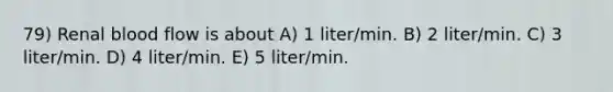 79) Renal blood flow is about A) 1 liter/min. B) 2 liter/min. C) 3 liter/min. D) 4 liter/min. E) 5 liter/min.