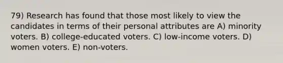 79) Research has found that those most likely to view the candidates in terms of their personal attributes are A) minority voters. B) college-educated voters. C) low-income voters. D) women voters. E) non-voters.