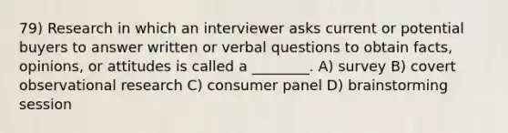 79) Research in which an interviewer asks current or potential buyers to answer written or verbal questions to obtain facts, opinions, or attitudes is called a ________. A) survey B) covert observational research C) consumer panel D) brainstorming session