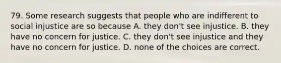 79. Some research suggests that people who are indifferent to social injustice are so because A. they don't see injustice. B. they have no concern for justice. C. they don't see injustice and they have no concern for justice. D. none of the choices are correct.