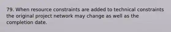 79. When resource constraints are added to technical constraints the original project network may change as well as the completion date.