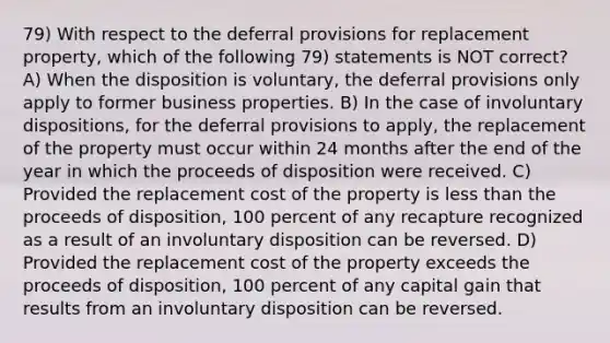 79) With respect to the deferral provisions for replacement property, which of the following 79) statements is NOT correct? A) When the disposition is voluntary, the deferral provisions only apply to former business properties. B) In the case of involuntary dispositions, for the deferral provisions to apply, the replacement of the property must occur within 24 months after the end of the year in which the proceeds of disposition were received. C) Provided the replacement cost of the property is less than the proceeds of disposition, 100 percent of any recapture recognized as a result of an involuntary disposition can be reversed. D) Provided the replacement cost of the property exceeds the proceeds of disposition, 100 percent of any capital gain that results from an involuntary disposition can be reversed.