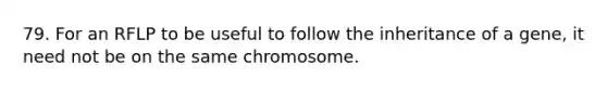 79. For an RFLP to be useful to follow the inheritance of a gene, it need not be on the same chromosome.