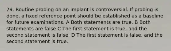 79. Routine probing on an implant is controversial. If probing is done, a fixed reference point should be established as a baseline for future examinations. A Both statements are true. B Both statements are false C The first statement is true, and the second statement is false. D The first statement is false, and the second statement is true.