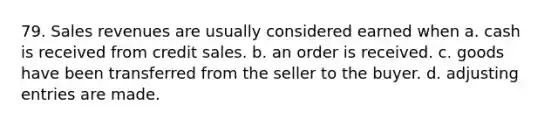 79. Sales revenues are usually considered earned when a. cash is received from credit sales. b. an order is received. c. goods have been transferred from the seller to the buyer. d. adjusting entries are made.