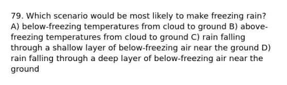 79. Which scenario would be most likely to make freezing rain? A) below-freezing temperatures from cloud to ground B) above-freezing temperatures from cloud to ground C) rain falling through a shallow layer of below-freezing air near the ground D) rain falling through a deep layer of below-freezing air near the ground