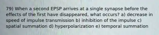 79) When a second EPSP arrives at a single synapse before the effects of the first have disappeared, what occurs? a) decrease in speed of impulse transmission b) inhibition of the impulse c) spatial summation d) hyperpolarization e) temporal summation