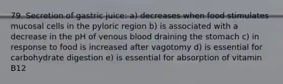 79. Secretion of gastric juice: a) decreases when food stimulates mucosal cells in the pyloric region b) is associated with a decrease in the pH of venous blood draining the stomach c) in response to food is increased after vagotomy d) is essential for carbohydrate digestion e) is essential for absorption of vitamin B12