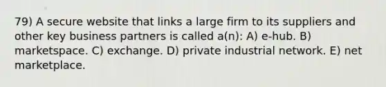 79) A secure website that links a large firm to its suppliers and other key business partners is called a(n): A) e-hub. B) marketspace. C) exchange. D) private industrial network. E) net marketplace.