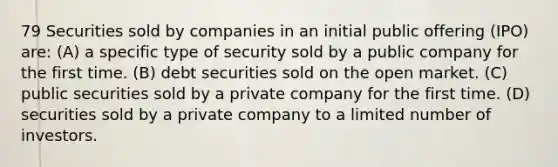 79 Securities sold by companies in an initial public offering (IPO) are: (A) a specific type of security sold by a public company for the first time. (B) debt securities sold on the open market. (C) public securities sold by a private company for the first time. (D) securities sold by a private company to a limited number of investors.