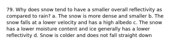 79. Why does snow tend to have a smaller overall reflectivity as compared to rain? a. The snow is more dense and smaller b. The snow falls at a lower velocity and has a high albedo c. The snow has a lower moisture content and ice generally has a lower reflectivity d. Snow is colder and does not fall straight down