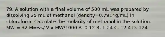 79. A solution with a final volume of 500 mL was prepared by dissolving 25 mL of methanol (density=0.7914g/mL) in chloroform. Calculate the molarity of methanol in the solution. MW = 32 M=ws/ V x MW/1000 A. 0.12 B. 1.24 C. 12.4 D. 124