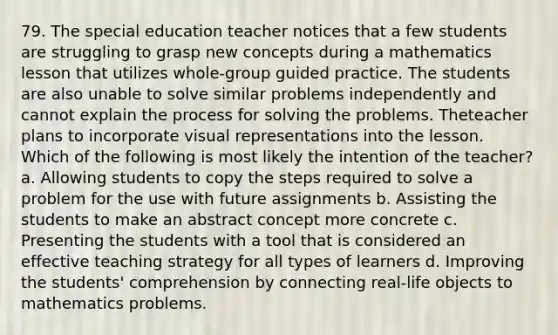 79. The special education teacher notices that a few students are struggling to grasp new concepts during a mathematics lesson that utilizes whole-group guided practice. The students are also unable to solve similar problems independently and cannot explain the process for solving the problems. Theteacher plans to incorporate visual representations into the lesson. Which of the following is most likely the intention of the teacher? a. Allowing students to copy the steps required to solve a problem for the use with future assignments b. Assisting the students to make an abstract concept more concrete c. Presenting the students with a tool that is considered an effective teaching strategy for all types of learners d. Improving the students' comprehension by connecting real-life objects to mathematics problems.