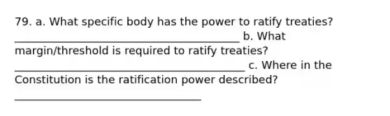 79. a. What specific body has the power to ratify treaties? _________________________________________ b. What margin/threshold is required to ratify treaties? __________________________________________ c. Where in the Constitution is the ratification power described? __________________________________