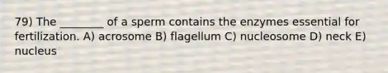 79) The ________ of a sperm contains the enzymes essential for fertilization. A) acrosome B) flagellum C) nucleosome D) neck E) nucleus