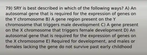 79) SRY is best described in which of the following ways? A) An autosomal gene that is required for the expression of genes on the Y chromosome B) A gene region present on the Y chromosome that triggers male development C) A gene present on the X chromosome that triggers female development D) An autosomal gene that is required for the expression of genes on the X chromosome E) Required for development, and males or females lacking the gene do not survive past early childhood