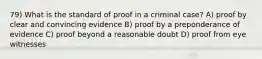 79) What is the standard of proof in a criminal case? A) proof by clear and convincing evidence B) proof by a preponderance of evidence C) proof beyond a reasonable doubt D) proof from eye witnesses