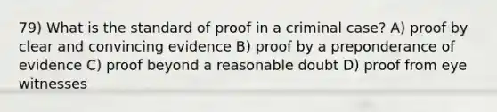 79) What is the standard of proof in a criminal case? A) proof by clear and convincing evidence B) proof by a preponderance of evidence C) proof beyond a reasonable doubt D) proof from eye witnesses