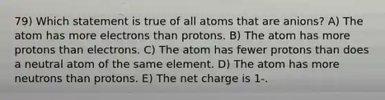 79) Which statement is true of all atoms that are anions? A) The atom has more electrons than protons. B) The atom has more protons than electrons. C) The atom has fewer protons than does a neutral atom of the same element. D) The atom has more neutrons than protons. E) The net charge is 1-.