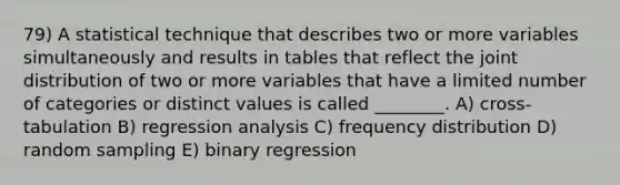 79) A statistical technique that describes two or more variables simultaneously and results in tables that reflect the joint distribution of two or more variables that have a limited number of categories or distinct values is called ________. A) cross-tabulation B) regression analysis C) frequency distribution D) random sampling E) binary regression