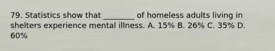 79. Statistics show that ________ of homeless adults living in shelters experience mental illness. A. 15% B. 26% C. 35% D. 60%