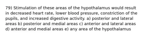 79) Stimulation of these areas of the hypothalamus would result in decreased heart rate, lower blood pressure, constriction of the pupils, and increased digestive activity. a) posterior and lateral areas b) posterior and medial areas c) anterior and lateral areas d) anterior and medial areas e) any area of the hypothalamus