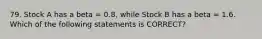 79. Stock A has a beta = 0.8, while Stock B has a beta = 1.6. Which of the following statements is CORRECT?