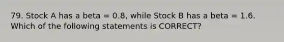 79. Stock A has a beta = 0.8, while Stock B has a beta = 1.6. Which of the following statements is CORRECT?