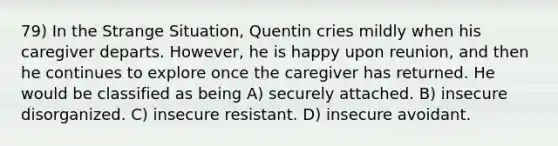 79) In the Strange Situation, Quentin cries mildly when his caregiver departs. However, he is happy upon reunion, and then he continues to explore once the caregiver has returned. He would be classified as being A) securely attached. B) insecure disorganized. C) insecure resistant. D) insecure avoidant.