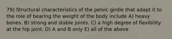 79) Structural characteristics of the pelvic girdle that adapt it to the role of bearing the weight of the body include A) heavy bones. B) strong and stable joints. C) a high degree of flexibility at the hip joint. D) A and B only E) all of the above