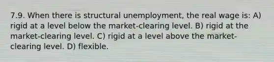 7.9. When there is structural unemployment, the real wage is: A) rigid at a level below the market-clearing level. B) rigid at the market-clearing level. C) rigid at a level above the market-clearing level. D) flexible.