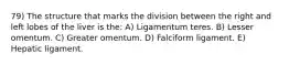 79) The structure that marks the division between the right and left lobes of the liver is the: A) Ligamentum teres. B) Lesser omentum. C) Greater omentum. D) Falciform ligament. E) Hepatic ligament.