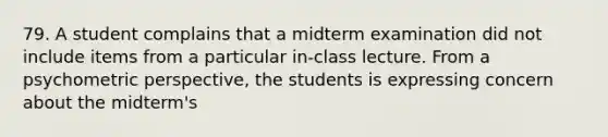 79. A student complains that a midterm examination did not include items from a particular in-class lecture. From a psychometric perspective, the students is expressing concern about the midterm's