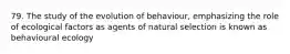 79. The study of the evolution of behaviour, emphasizing the role of ecological factors as agents of natural selection is known as behavioural ecology