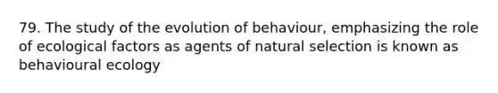 79. The study of the evolution of behaviour, emphasizing the role of ecological factors as agents of natural selection is known as behavioural ecology